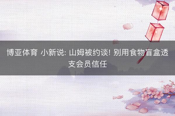 博亚体育 小新说: 山姆被约谈! 别用食物盲盒透支会员信任