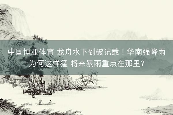 中国博亚体育 龙舟水下到破记载 ! 华南强降雨为何这样猛 将来暴雨重点在那里?