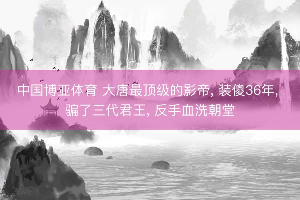 中国博亚体育 大唐最顶级的影帝， 装傻36年， 骗了三代君王， 反手血洗朝堂