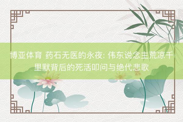 博亚体育 药石无医的永夜: 伟东说念主荒凉千里默背后的死活叩问与绝代悲歌