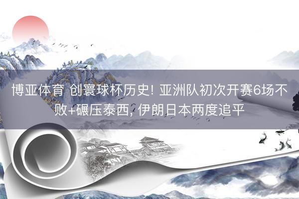博亚体育 创寰球杯历史! 亚洲队初次开赛6场不败+碾压泰西， 伊朗日本两度追平
