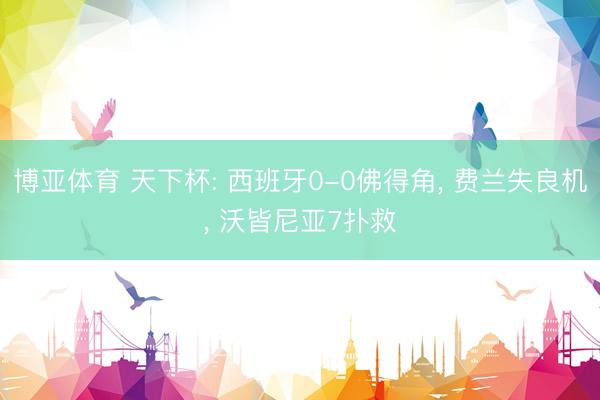 博亚体育 天下杯: 西班牙0-0佛得角， 费兰失良机， 沃皆尼亚7扑救