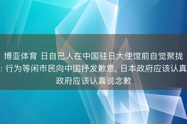 博亚体育 日自己人在中国驻日大使馆前自觉聚拢说念歉: 行为等闲市民向中国抒发歉意， 日本政府应该认真说念歉