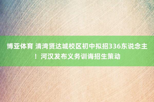 博亚体育 清湾贤达城校区初中拟招336东说念主！河汉发布义务训诲招生策动