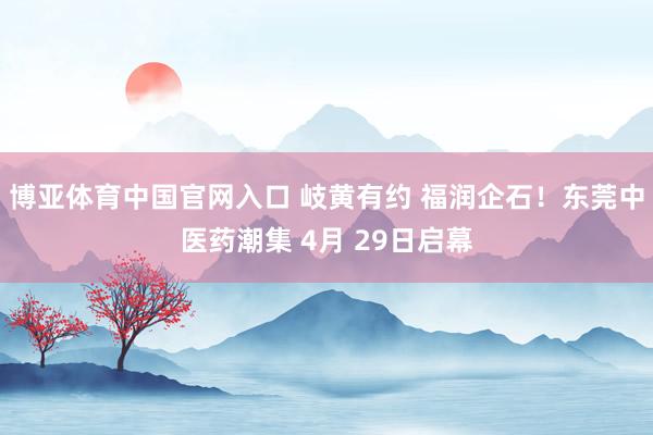 博亚体育中国官网入口 岐黄有约 福润企石！东莞中医药潮集 4月 29日启幕