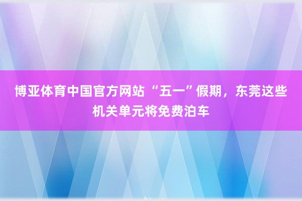 博亚体育中国官方网站 “五一”假期，东莞这些机关单元将免费泊车