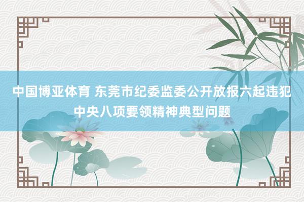 中国博亚体育 东莞市纪委监委公开放报六起违犯中央八项要领精神典型问题