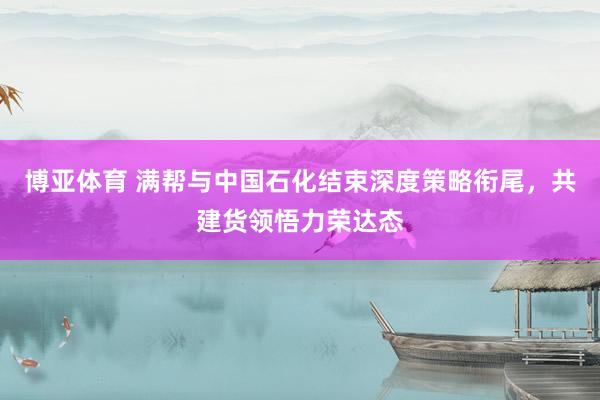 博亚体育 满帮与中国石化结束深度策略衔尾，共建货领悟力荣达态