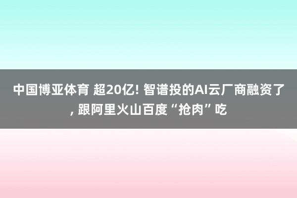 中国博亚体育 超20亿! 智谱投的AI云厂商融资了， 跟阿里火山百度“抢肉”吃
