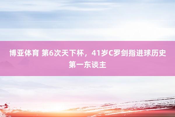 博亚体育 第6次天下杯，41岁C罗剑指进球历史第一东谈主