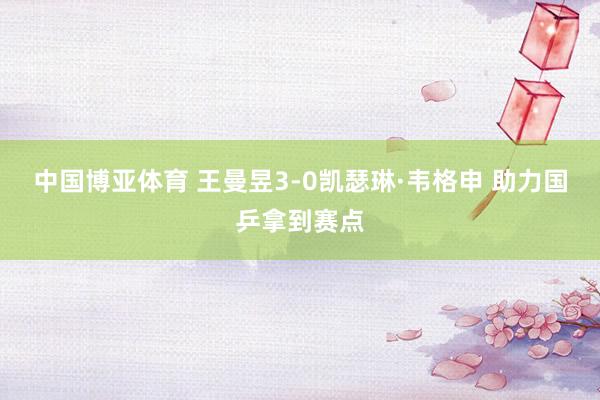 中国博亚体育 王曼昱3-0凯瑟琳·韦格申 助力国乒拿到赛点
