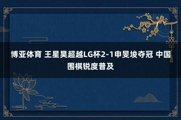 博亚体育 王星昊超越LG杯2-1申旻埈夺冠 中国围棋锐度普及