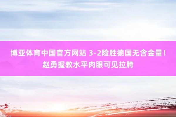 博亚体育中国官方网站 3-2险胜德国无含金量！赵勇握教水平肉眼可见拉胯