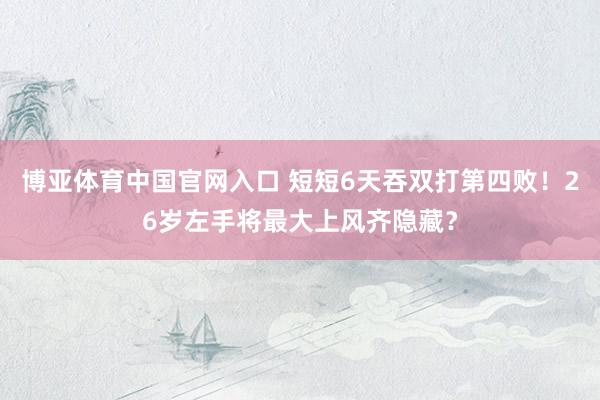 博亚体育中国官网入口 短短6天吞双打第四败！26岁左手将最大上风齐隐藏？