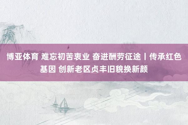 博亚体育 难忘初苦衷业 奋进酬劳征途丨传承红色基因 创新老区贞丰旧貌换新颜