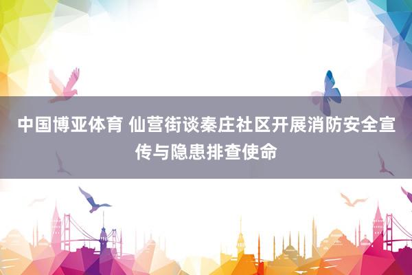 中国博亚体育 仙营街谈秦庄社区开展消防安全宣传与隐患排查使命