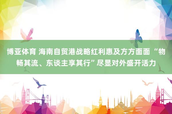 博亚体育 海南自贸港战略红利惠及方方面面 “物畅其流、东谈主享其行”尽显对外盛开活力