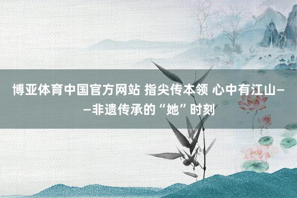 博亚体育中国官方网站 指尖传本领 心中有江山——非遗传承的“她”时刻