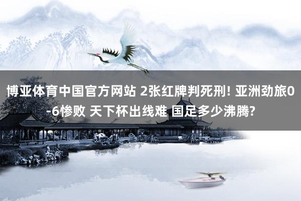 博亚体育中国官方网站 2张红牌判死刑! 亚洲劲旅0-6惨败 天下杯出线难 国足多少沸腾?