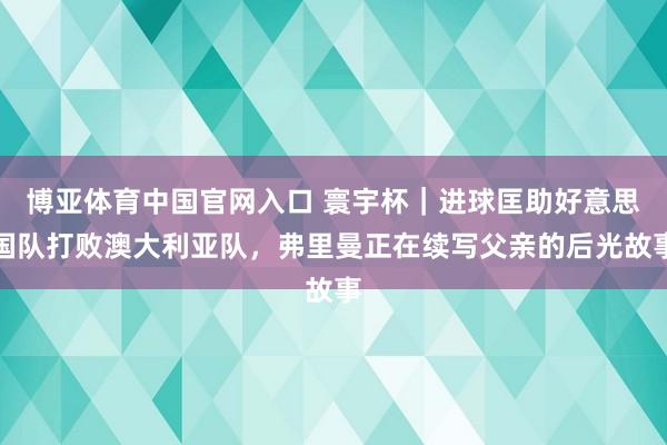 博亚体育中国官网入口 寰宇杯｜进球匡助好意思国队打败澳大利亚队，弗里曼正在续写父亲的后光故事