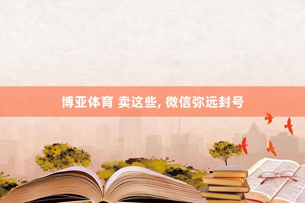 博亚体育 卖这些, 微信弥远封号